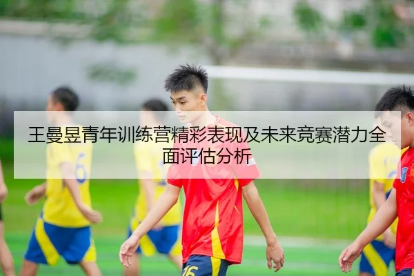 王曼昱青年训练营精彩表现及未来竞赛潜力全面评估分析